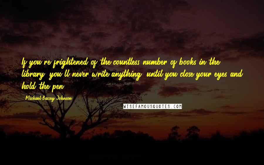 Michael Bassey Johnson Quotes: If you're frightened of the countless number of books in the library, you'll never write anything, until you close your eyes and hold the pen.
