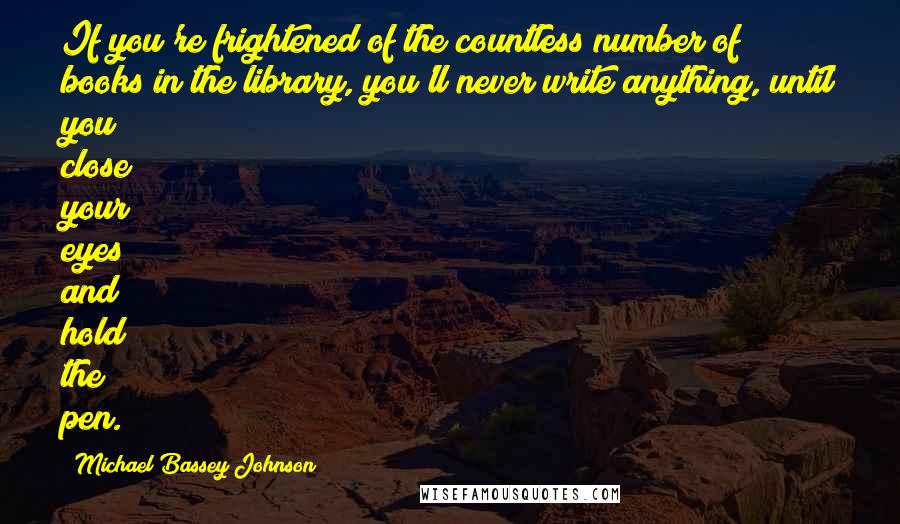 Michael Bassey Johnson Quotes: If you're frightened of the countless number of books in the library, you'll never write anything, until you close your eyes and hold the pen.