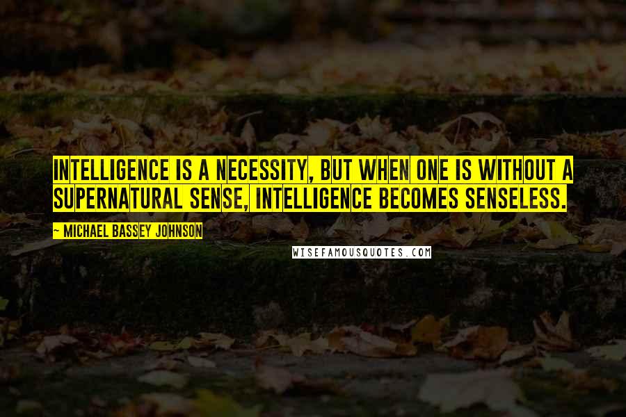 Michael Bassey Johnson Quotes: Intelligence is a necessity, but when one is without a supernatural sense, intelligence becomes senseless.