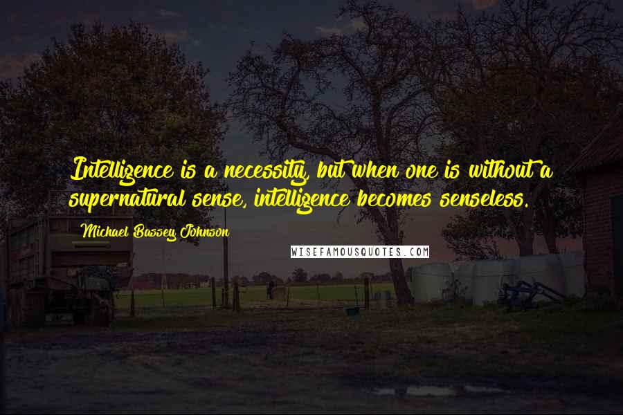 Michael Bassey Johnson Quotes: Intelligence is a necessity, but when one is without a supernatural sense, intelligence becomes senseless.