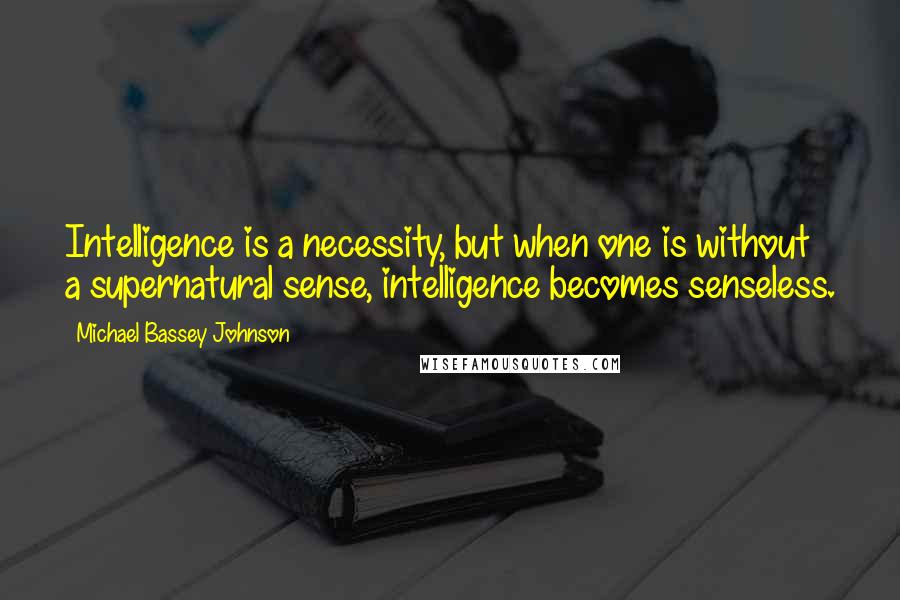 Michael Bassey Johnson Quotes: Intelligence is a necessity, but when one is without a supernatural sense, intelligence becomes senseless.