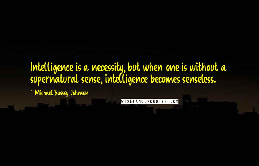 Michael Bassey Johnson Quotes: Intelligence is a necessity, but when one is without a supernatural sense, intelligence becomes senseless.