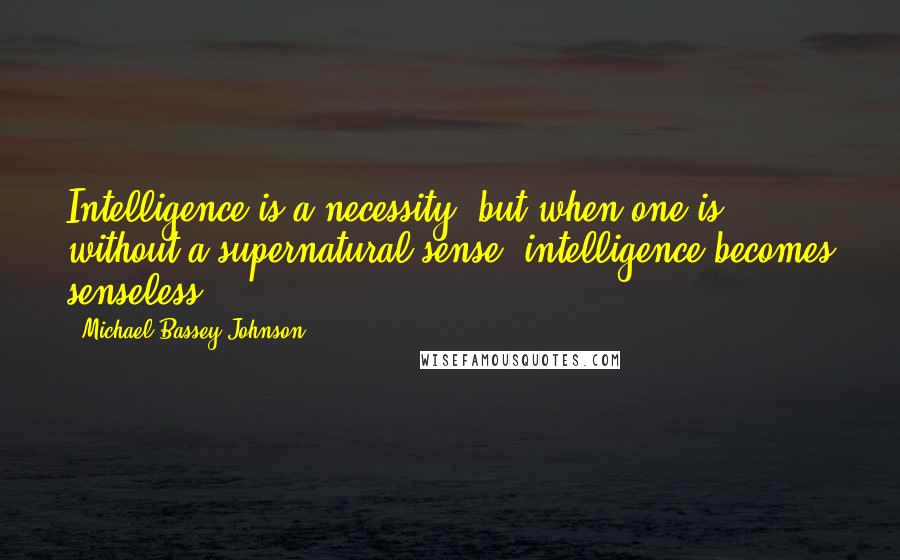 Michael Bassey Johnson Quotes: Intelligence is a necessity, but when one is without a supernatural sense, intelligence becomes senseless.