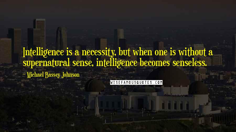 Michael Bassey Johnson Quotes: Intelligence is a necessity, but when one is without a supernatural sense, intelligence becomes senseless.