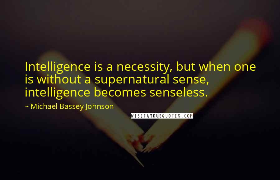 Michael Bassey Johnson Quotes: Intelligence is a necessity, but when one is without a supernatural sense, intelligence becomes senseless.