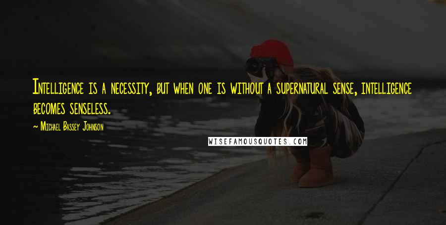 Michael Bassey Johnson Quotes: Intelligence is a necessity, but when one is without a supernatural sense, intelligence becomes senseless.