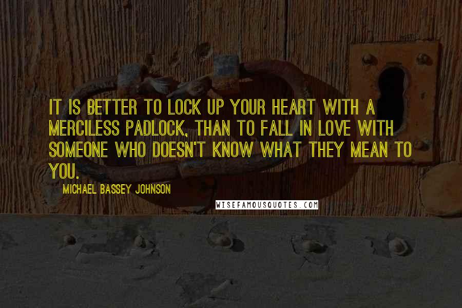 Michael Bassey Johnson Quotes: It is better to lock up your heart with a merciless padlock, than to fall in love with someone who doesn't know what they mean to you.