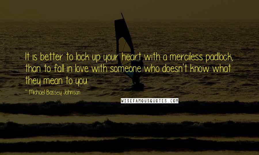 Michael Bassey Johnson Quotes: It is better to lock up your heart with a merciless padlock, than to fall in love with someone who doesn't know what they mean to you.