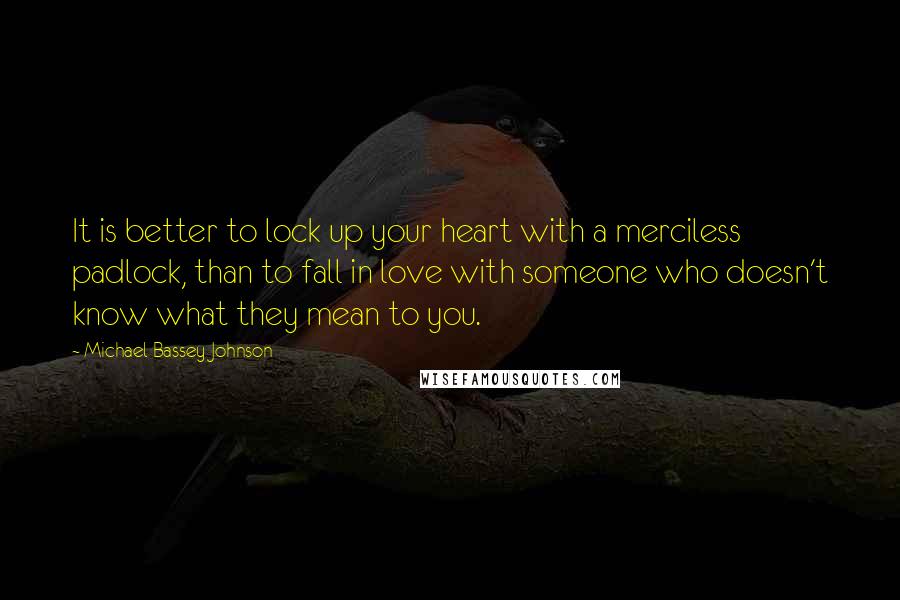 Michael Bassey Johnson Quotes: It is better to lock up your heart with a merciless padlock, than to fall in love with someone who doesn't know what they mean to you.