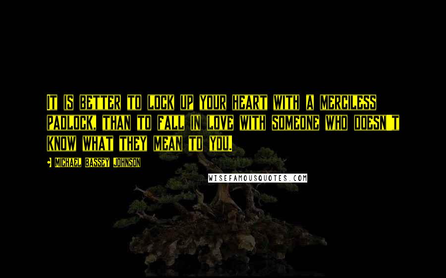 Michael Bassey Johnson Quotes: It is better to lock up your heart with a merciless padlock, than to fall in love with someone who doesn't know what they mean to you.