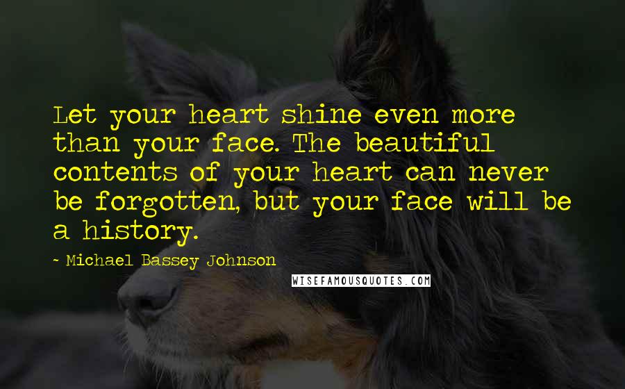 Michael Bassey Johnson Quotes: Let your heart shine even more than your face. The beautiful contents of your heart can never be forgotten, but your face will be a history.
