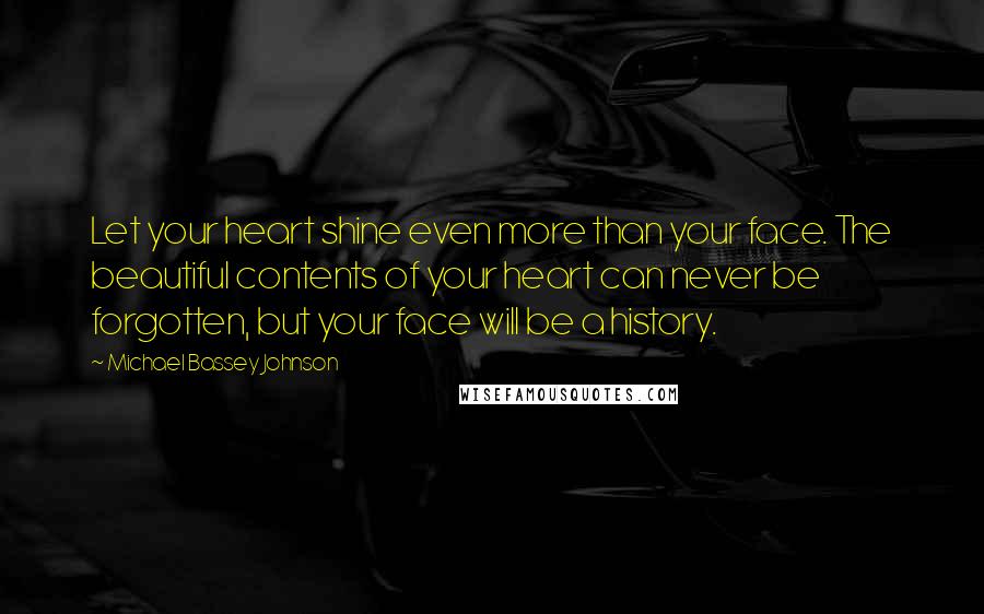 Michael Bassey Johnson Quotes: Let your heart shine even more than your face. The beautiful contents of your heart can never be forgotten, but your face will be a history.