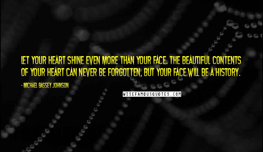 Michael Bassey Johnson Quotes: Let your heart shine even more than your face. The beautiful contents of your heart can never be forgotten, but your face will be a history.