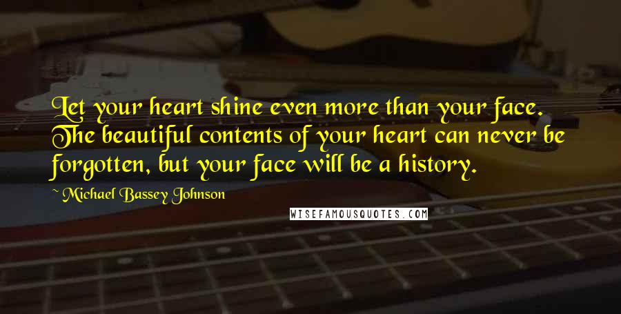 Michael Bassey Johnson Quotes: Let your heart shine even more than your face. The beautiful contents of your heart can never be forgotten, but your face will be a history.