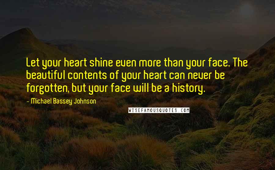 Michael Bassey Johnson Quotes: Let your heart shine even more than your face. The beautiful contents of your heart can never be forgotten, but your face will be a history.