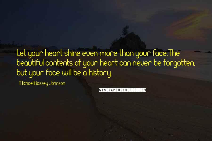 Michael Bassey Johnson Quotes: Let your heart shine even more than your face. The beautiful contents of your heart can never be forgotten, but your face will be a history.