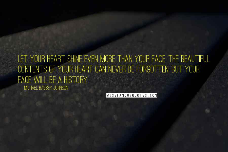 Michael Bassey Johnson Quotes: Let your heart shine even more than your face. The beautiful contents of your heart can never be forgotten, but your face will be a history.