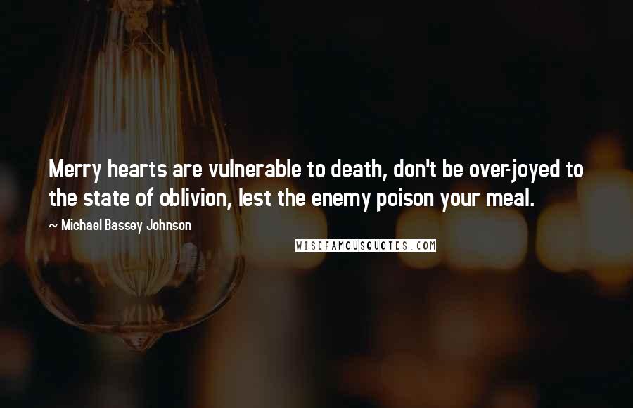 Michael Bassey Johnson Quotes: Merry hearts are vulnerable to death, don't be over-joyed to the state of oblivion, lest the enemy poison your meal.