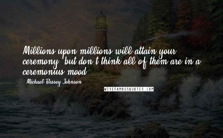 Michael Bassey Johnson Quotes: Millions upon millions will attain your ceremony, but don't think all of them are in a ceremonius mood.