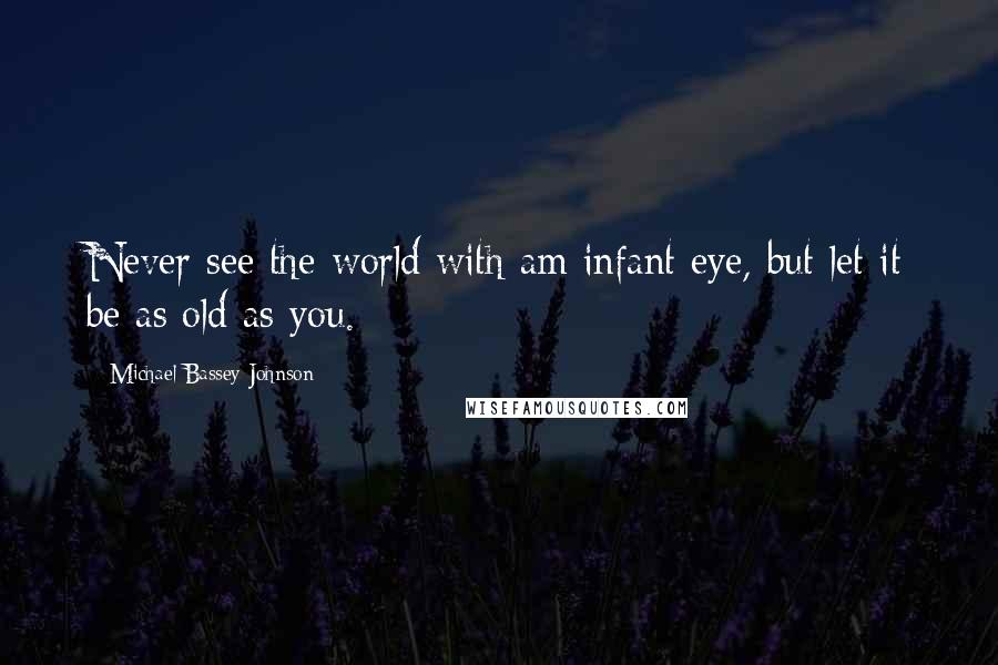 Michael Bassey Johnson Quotes: Never see the world with am infant eye, but let it be as old as you.