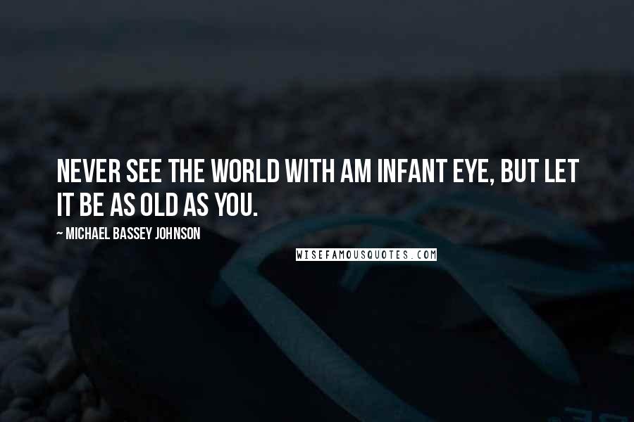 Michael Bassey Johnson Quotes: Never see the world with am infant eye, but let it be as old as you.