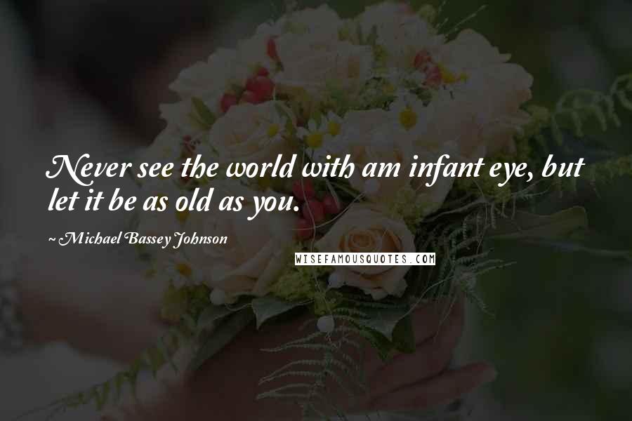 Michael Bassey Johnson Quotes: Never see the world with am infant eye, but let it be as old as you.