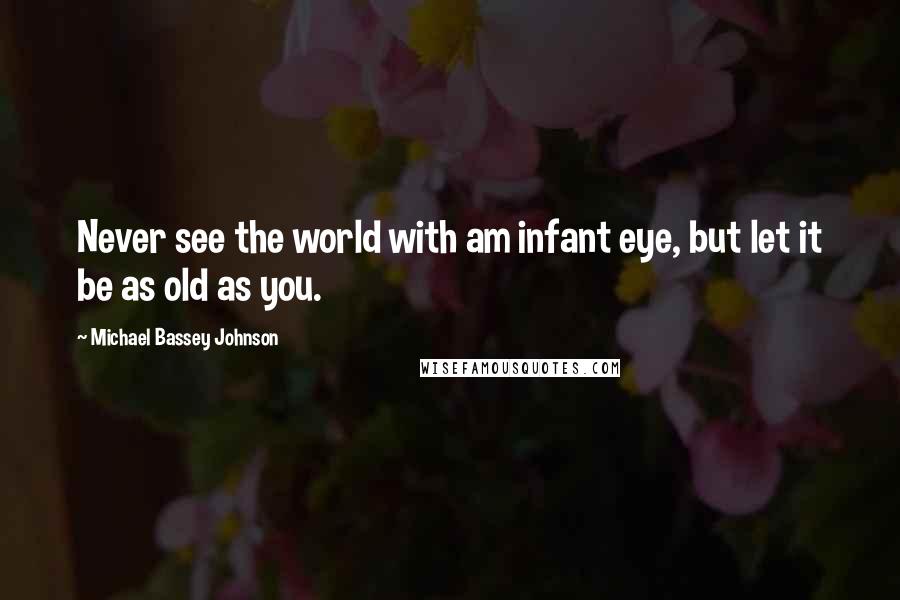 Michael Bassey Johnson Quotes: Never see the world with am infant eye, but let it be as old as you.