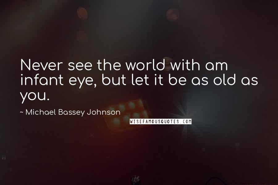 Michael Bassey Johnson Quotes: Never see the world with am infant eye, but let it be as old as you.