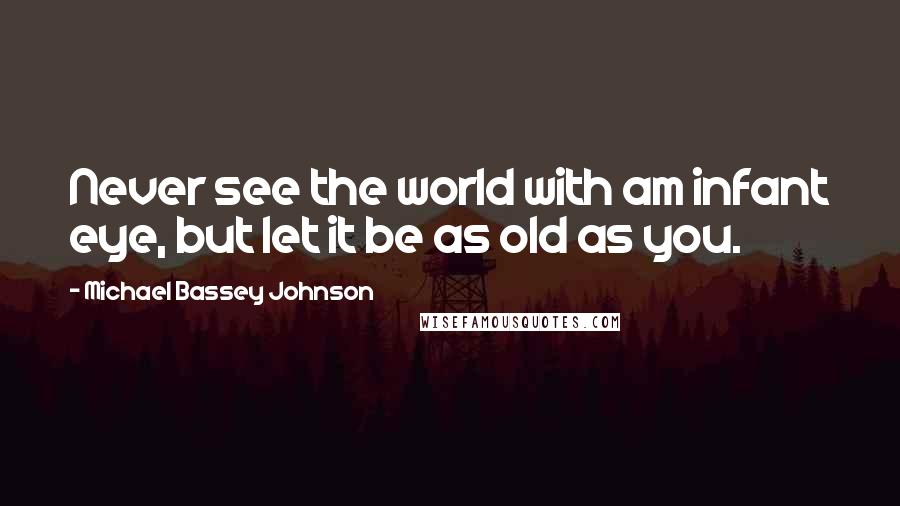 Michael Bassey Johnson Quotes: Never see the world with am infant eye, but let it be as old as you.