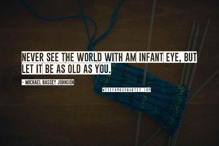 Michael Bassey Johnson Quotes: Never see the world with am infant eye, but let it be as old as you.