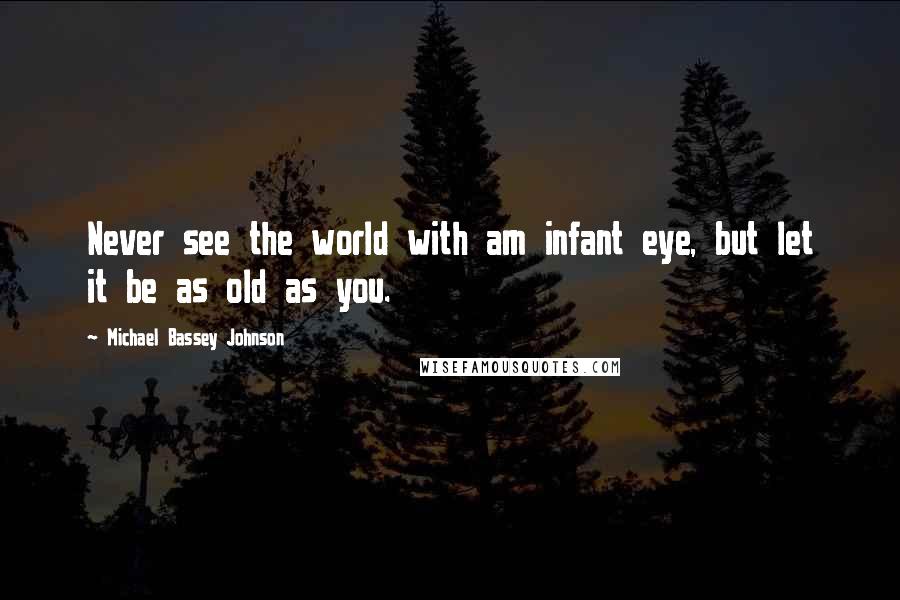 Michael Bassey Johnson Quotes: Never see the world with am infant eye, but let it be as old as you.