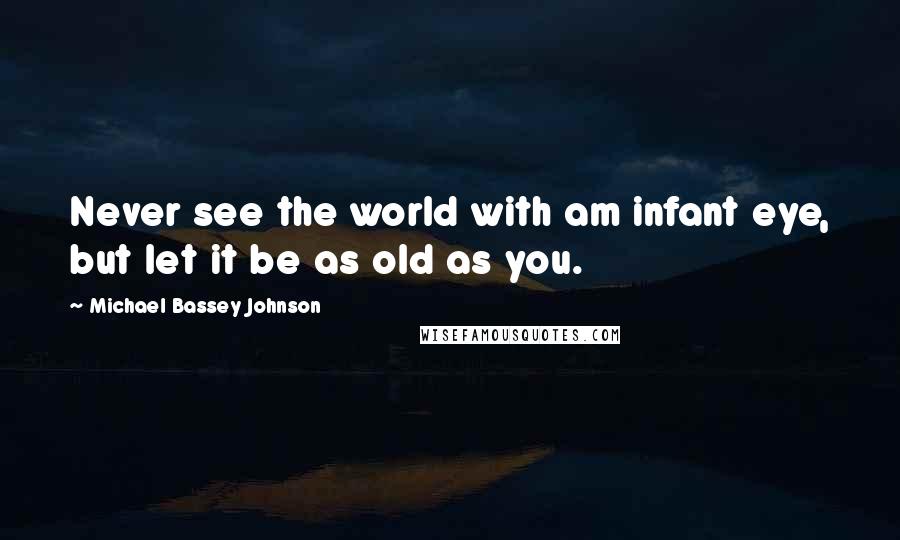 Michael Bassey Johnson Quotes: Never see the world with am infant eye, but let it be as old as you.