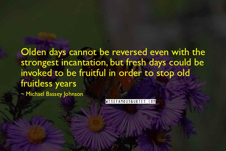 Michael Bassey Johnson Quotes: Olden days cannot be reversed even with the strongest incantation, but fresh days could be invoked to be fruitful in order to stop old fruitless years