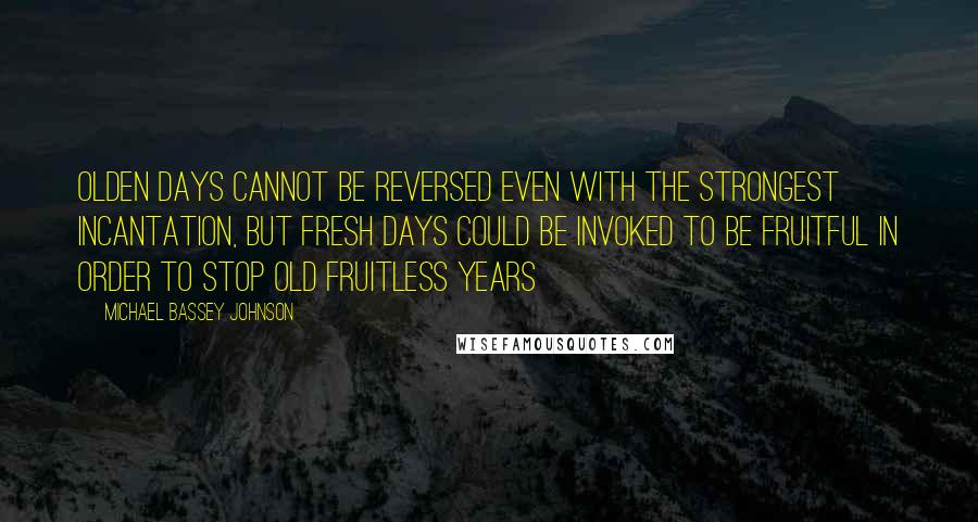 Michael Bassey Johnson Quotes: Olden days cannot be reversed even with the strongest incantation, but fresh days could be invoked to be fruitful in order to stop old fruitless years