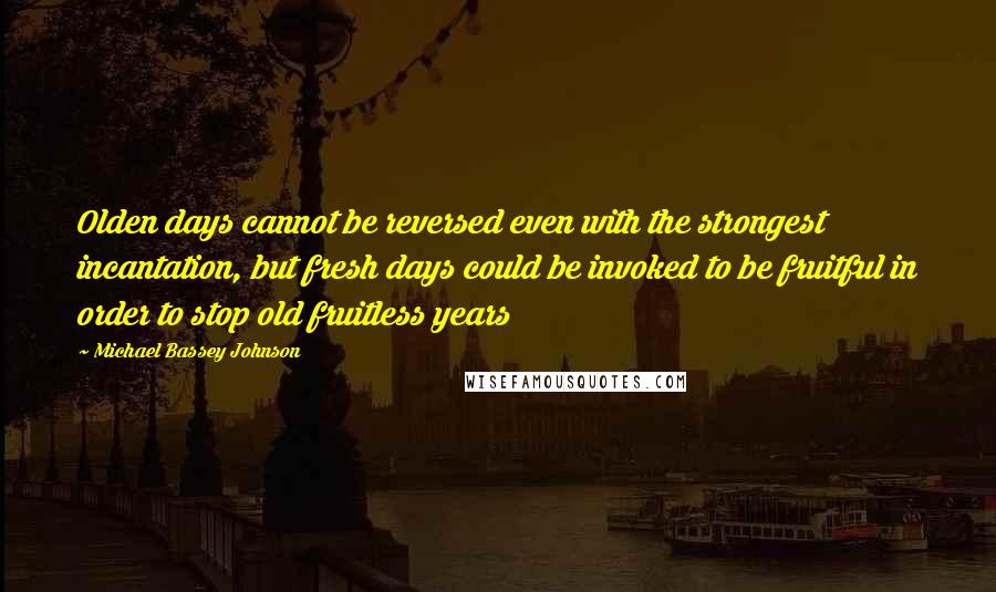 Michael Bassey Johnson Quotes: Olden days cannot be reversed even with the strongest incantation, but fresh days could be invoked to be fruitful in order to stop old fruitless years