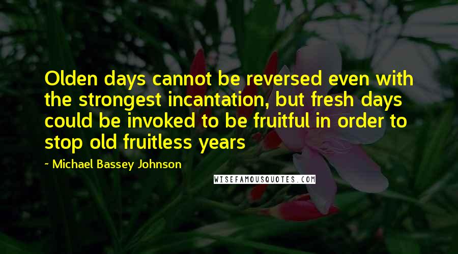 Michael Bassey Johnson Quotes: Olden days cannot be reversed even with the strongest incantation, but fresh days could be invoked to be fruitful in order to stop old fruitless years