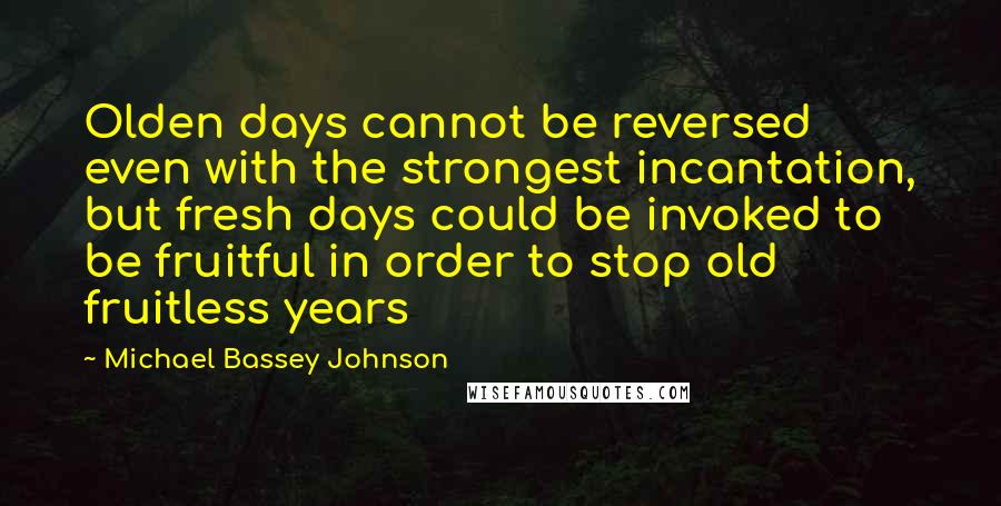 Michael Bassey Johnson Quotes: Olden days cannot be reversed even with the strongest incantation, but fresh days could be invoked to be fruitful in order to stop old fruitless years