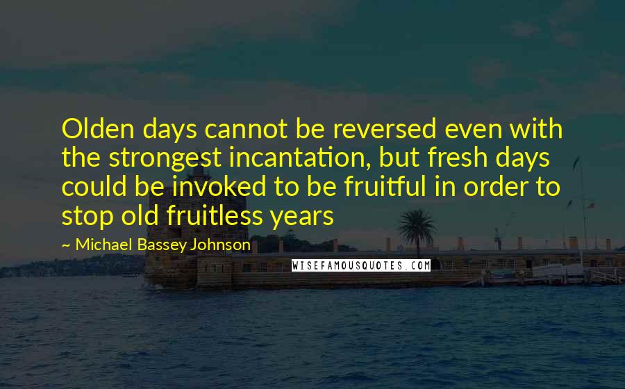 Michael Bassey Johnson Quotes: Olden days cannot be reversed even with the strongest incantation, but fresh days could be invoked to be fruitful in order to stop old fruitless years