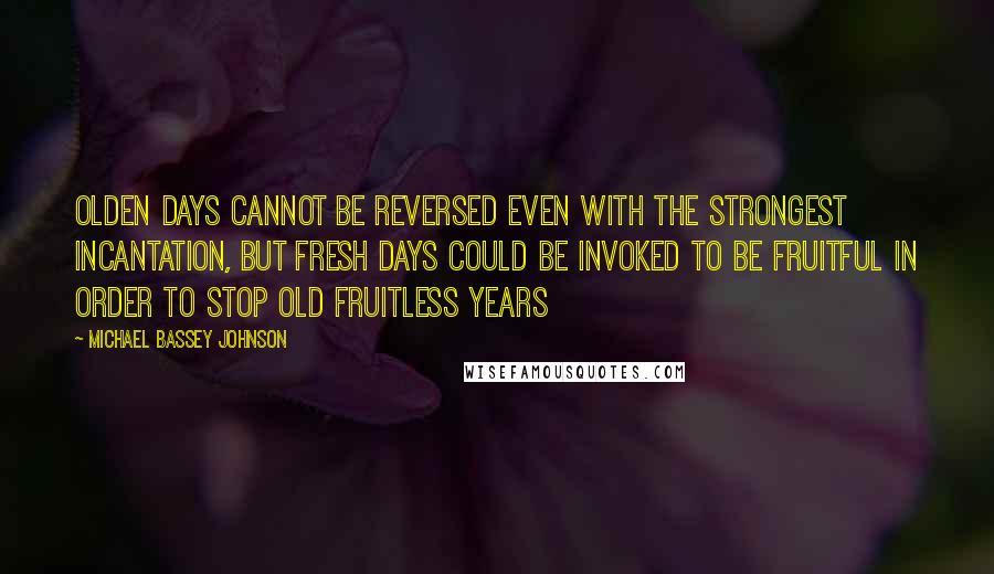 Michael Bassey Johnson Quotes: Olden days cannot be reversed even with the strongest incantation, but fresh days could be invoked to be fruitful in order to stop old fruitless years