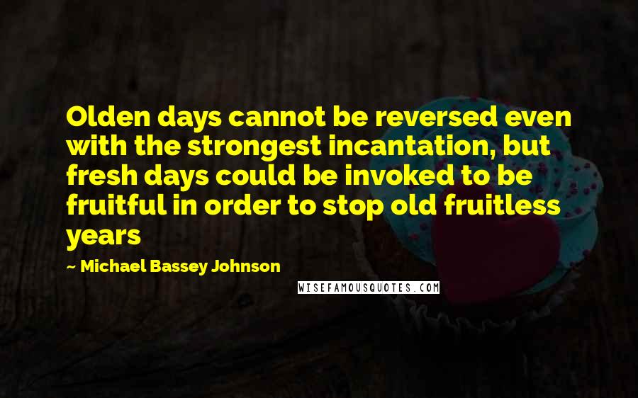 Michael Bassey Johnson Quotes: Olden days cannot be reversed even with the strongest incantation, but fresh days could be invoked to be fruitful in order to stop old fruitless years