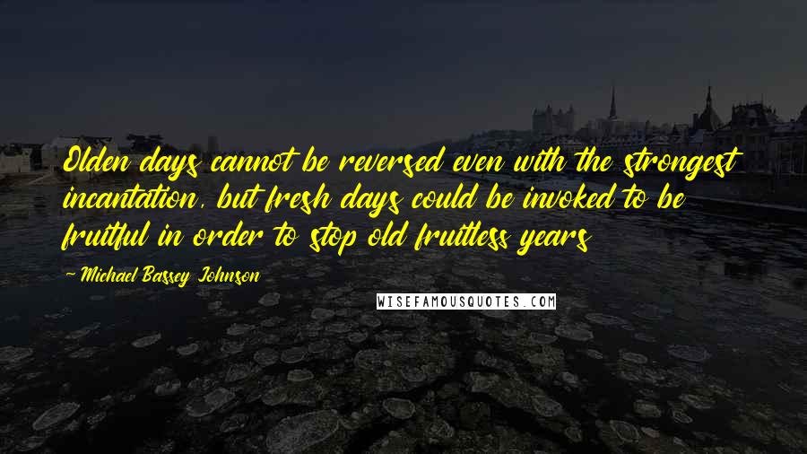 Michael Bassey Johnson Quotes: Olden days cannot be reversed even with the strongest incantation, but fresh days could be invoked to be fruitful in order to stop old fruitless years