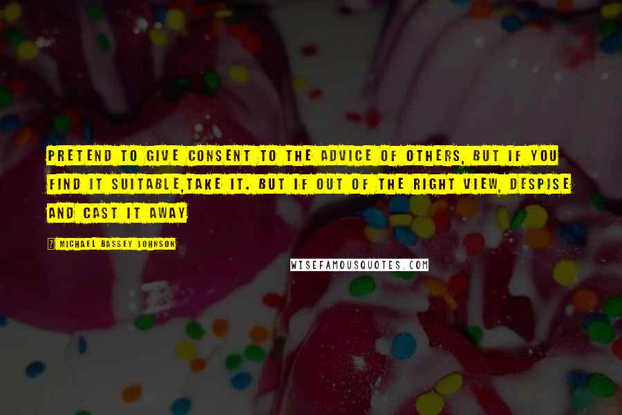 Michael Bassey Johnson Quotes: Pretend to give consent to the advice of others, but if you find it suitable,take it. But if out of the right view, despise and cast it away