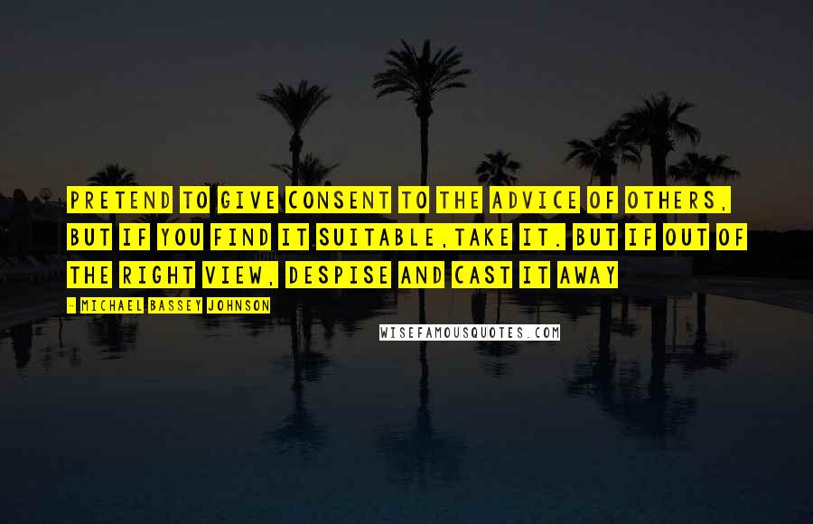 Michael Bassey Johnson Quotes: Pretend to give consent to the advice of others, but if you find it suitable,take it. But if out of the right view, despise and cast it away