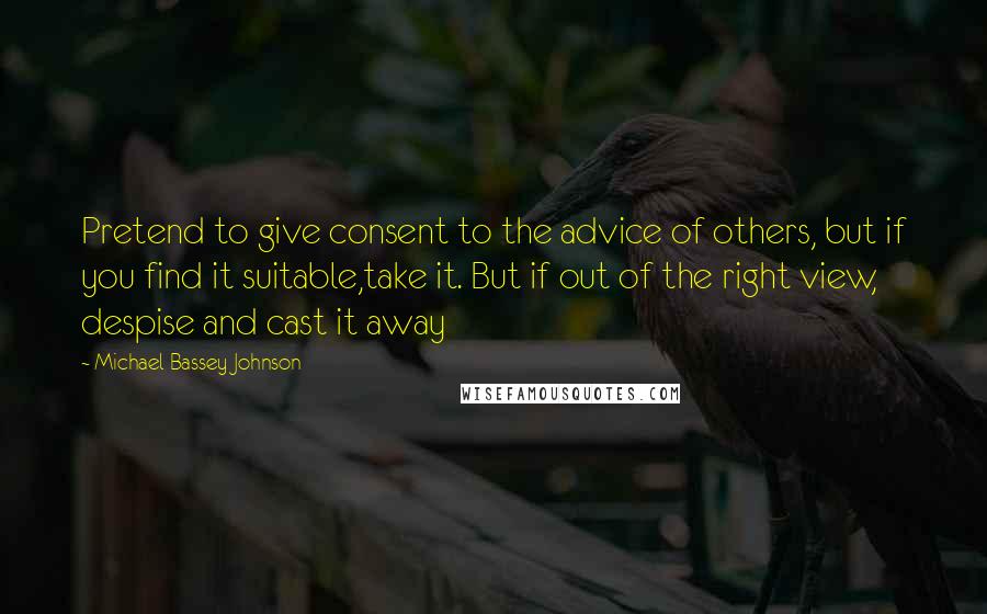 Michael Bassey Johnson Quotes: Pretend to give consent to the advice of others, but if you find it suitable,take it. But if out of the right view, despise and cast it away