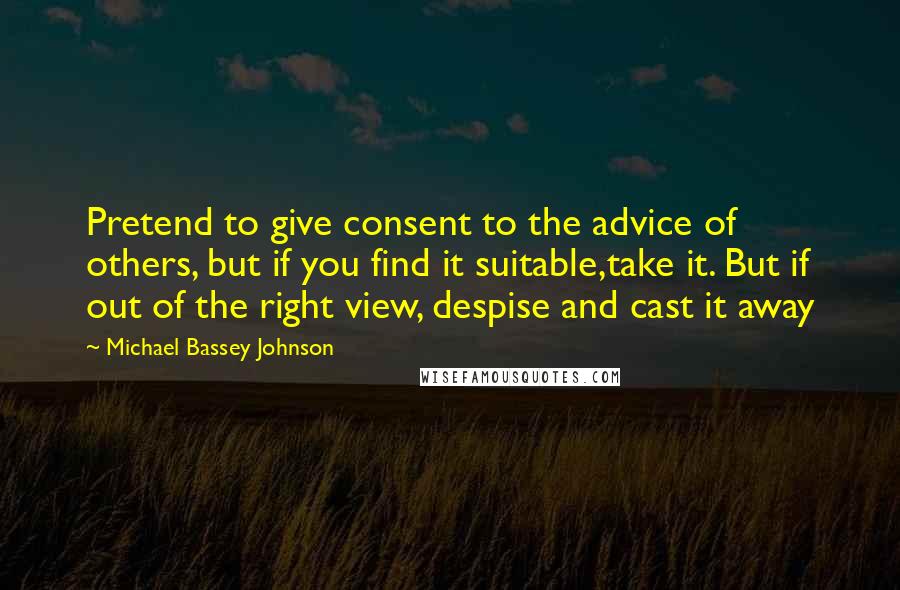 Michael Bassey Johnson Quotes: Pretend to give consent to the advice of others, but if you find it suitable,take it. But if out of the right view, despise and cast it away