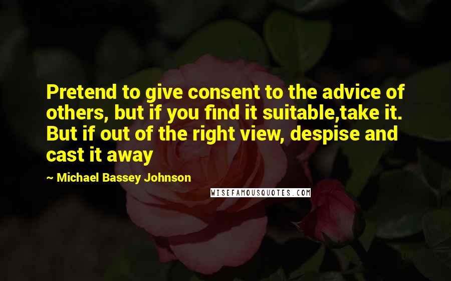 Michael Bassey Johnson Quotes: Pretend to give consent to the advice of others, but if you find it suitable,take it. But if out of the right view, despise and cast it away