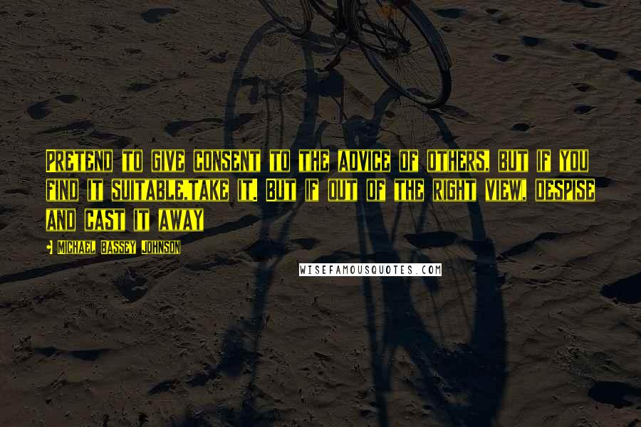 Michael Bassey Johnson Quotes: Pretend to give consent to the advice of others, but if you find it suitable,take it. But if out of the right view, despise and cast it away