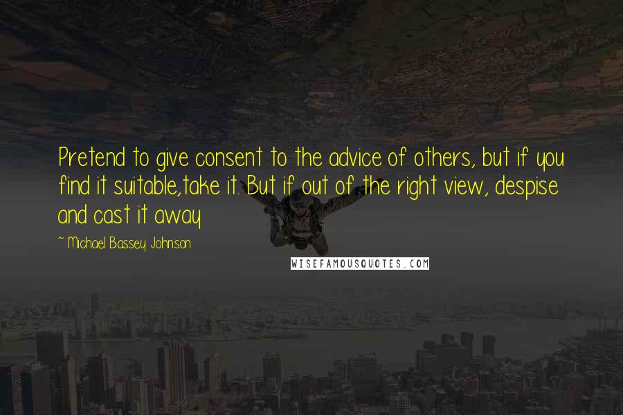 Michael Bassey Johnson Quotes: Pretend to give consent to the advice of others, but if you find it suitable,take it. But if out of the right view, despise and cast it away