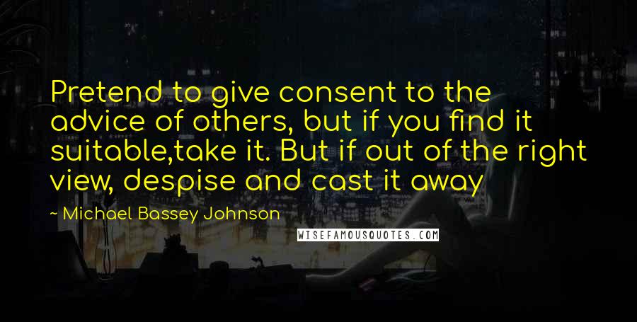 Michael Bassey Johnson Quotes: Pretend to give consent to the advice of others, but if you find it suitable,take it. But if out of the right view, despise and cast it away