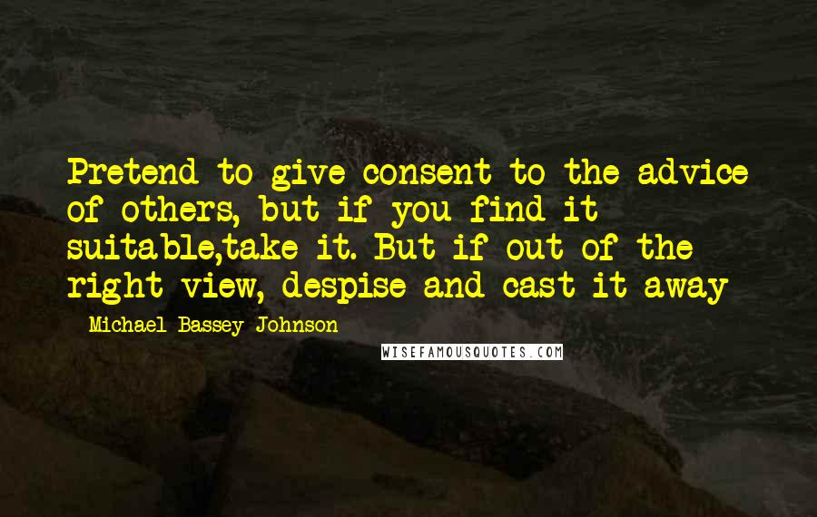 Michael Bassey Johnson Quotes: Pretend to give consent to the advice of others, but if you find it suitable,take it. But if out of the right view, despise and cast it away